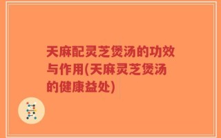 天麻配灵芝煲汤的功效与作用(天麻灵芝煲汤的健康益处)