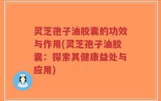 灵芝孢子油胶囊的功效与作用(灵芝孢子油胶囊：探索其健康益处与应用)