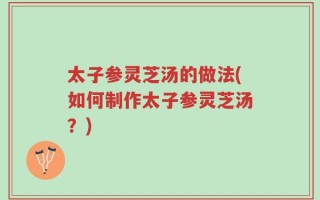 太子参灵芝汤的做法(如何制作太子参灵芝汤？)