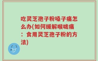 吃灵芝孢子粉嗓子痛怎么办(如何缓解喉咙痛：食用灵芝孢子粉的方法)