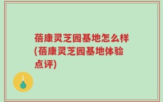 蓓康灵芝园基地怎么样(蓓康灵芝园基地体验点评)