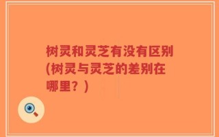树灵和灵芝有没有区别(树灵与灵芝的差别在哪里？)
