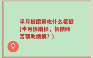 半月板磨损吃什么氨糖(半月板磨损，氨糖能否帮助缓解？)