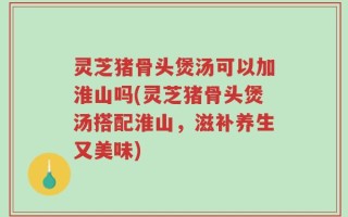 灵芝猪骨头煲汤可以加淮山吗(灵芝猪骨头煲汤搭配淮山，滋补养生又美味)