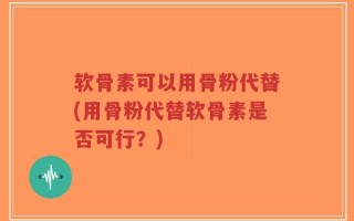软骨素可以用骨粉代替(用骨粉代替软骨素是否可行？)