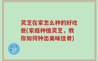 灵芝在家怎么种的好吃些(家庭种植灵芝，教你如何种出美味佳肴)