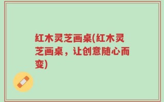 红木灵芝画桌(红木灵芝画桌，让创意随心而变)
