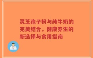 灵芝孢子粉与纯牛奶的完美结合，健康养生的新选择与食用指南
