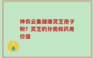 神农云集健康灵芝孢子粉？灵芝的分类和药用价值
