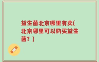 益生菌北京哪里有卖(北京哪里可以购买益生菌？)