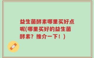 益生菌酵素哪里买好点呢(哪里买好的益生菌酵素？推介一下！)