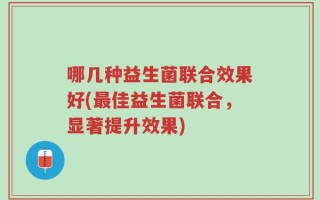 哪几种益生菌联合效果好(最佳益生菌联合，显著提升效果)