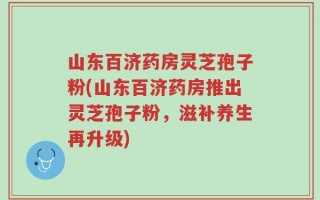 山东百济药房灵芝孢子粉(山东百济药房推出灵芝孢子粉，滋补养生再升级)