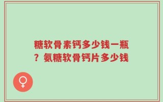 糖软骨素钙多少钱一瓶？氨糖软骨钙片多少钱