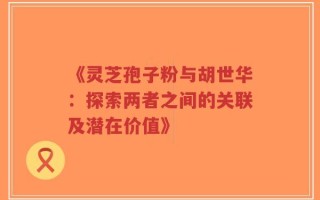 《灵芝孢子粉与胡世华：探索两者之间的关联及潜在价值》