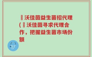 徳沃佳茵益生菌招代理(徳沃佳茵寻求代理合作，把握益生菌市场份额