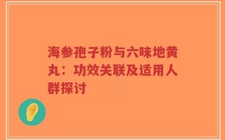 海参孢子粉与六味地黄丸：功效关联及适用人群探讨