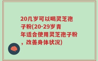 20几岁可以喝灵芝孢子粉(20-29岁青年适合使用灵芝孢子粉，改善身体状况)