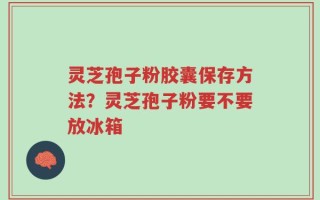 灵芝孢子粉胶囊保存方法？灵芝孢子粉要不要放冰箱