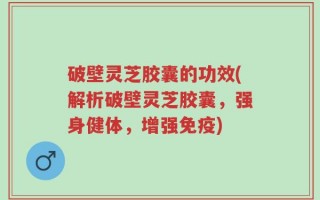 破壁灵芝胶囊的功效(解析破壁灵芝胶囊，强身健体，增强免疫)