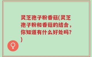 灵芝孢子粉香菇(灵芝孢子粉和香菇的结合，你知道有什么好处吗？)