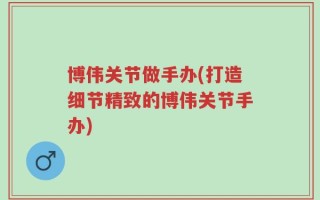 博伟关节做手办(打造细节精致的博伟关节手办)