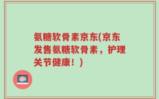 氨糖软骨素京东(京东发售氨糖软骨素，护理关节健康！)