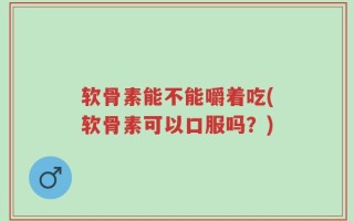 软骨素能不能嚼着吃(软骨素可以口服吗？)