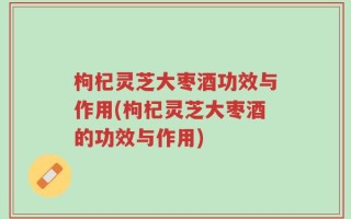 枸杞灵芝大枣酒功效与作用(枸杞灵芝大枣酒的功效与作用)