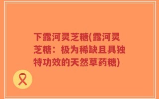 下露河灵芝糖(露河灵芝糖：极为稀缺且具独特功效的天然草药糖)
