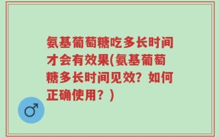 氨基葡萄糖吃多长时间才会有效果(氨基葡萄糖多长时间见效？如何正确使用？)