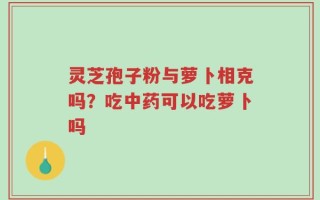 灵芝孢子粉与萝卜相克吗？吃中药可以吃萝卜吗