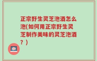 正宗野生灵芝泡酒怎么泡(如何用正宗野生灵芝制作美味的灵芝泡酒？)