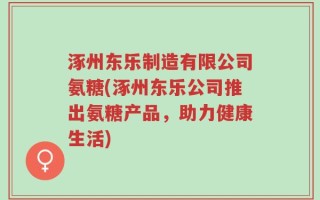 涿州东乐制造有限公司氨糖(涿州东乐公司推出氨糖产品，助力健康生活)