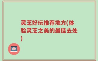 灵芝好玩推荐地方(体验灵芝之美的最佳去处)