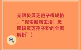 无限极灵芝孢子粉规格_“探索健康生活：无限极灵芝孢子粉的全面解析”)