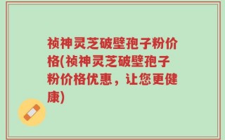 祯神灵芝破壁孢子粉价格(祯神灵芝破壁孢子粉价格优惠，让您更健康)