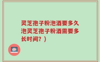灵芝孢子粉泡酒要多久泡灵芝孢子粉酒需要多长时间？)
