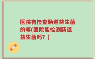 医院有检查肠道益生菌的嘛(医院能检测肠道益生菌吗？)