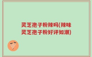 灵芝孢子粉辣吗(辣味灵芝孢子粉好评如潮)