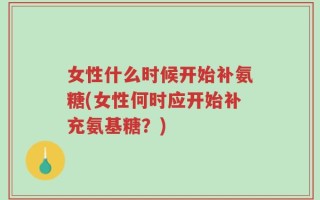 女性什么时候开始补氨糖(女性何时应开始补充氨基糖？)