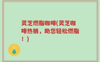 灵芝燃脂咖啡(灵芝咖啡热销，助您轻松燃脂！)
