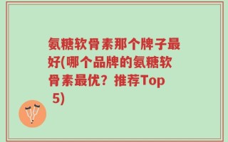 氨糖软骨素那个牌子最好(哪个品牌的氨糖软骨素最优？推荐Top 5)