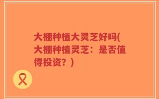 大棚种植大灵芝好吗(大棚种植灵芝：是否值得投资？)