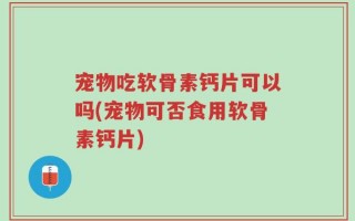 宠物吃软骨素钙片可以吗(宠物可否食用软骨素钙片)
