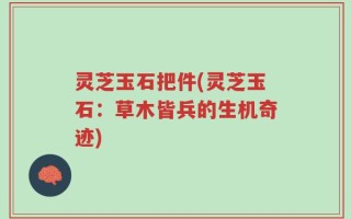 灵芝玉石把件(灵芝玉石：草木皆兵的生机奇迹)