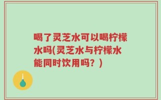 喝了灵芝水可以喝柠檬水吗(灵芝水与柠檬水能同时饮用吗？)