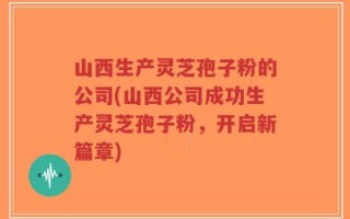 山西生产灵芝孢子粉的公司(山西公司成功生产灵芝孢子粉，开启新篇章)