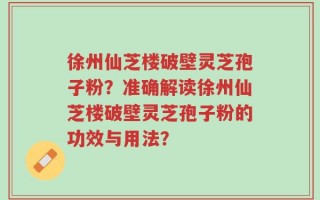 徐州仙芝楼破壁灵芝孢子粉？准确解读徐州仙芝楼破壁灵芝孢子粉的功效与用法？