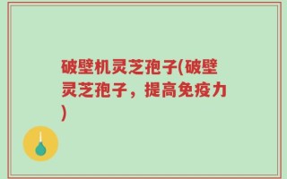 破壁机灵芝孢子(破壁灵芝孢子，提高免疫力)
